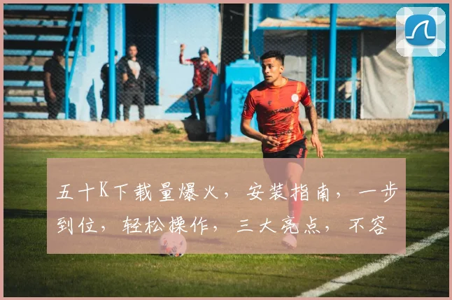 五十K下载量爆火，安装指南，一步到位，轻松操作，三大亮点，不容错过，体验非凡