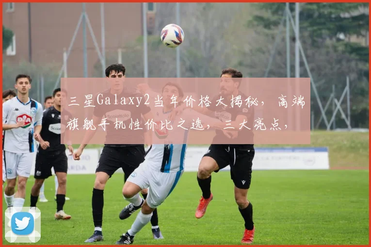 三星Galaxy2当年价格大揭秘，高端旗舰手机性价比之选，三大亮点，值得收藏