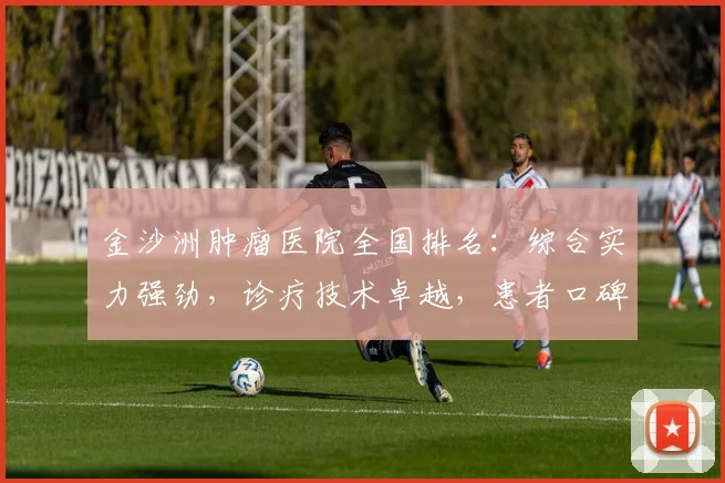 金沙洲肿瘤医院全国排名：综合实力强劲，诊疗技术卓越，患者口碑好评不断，值得信赖