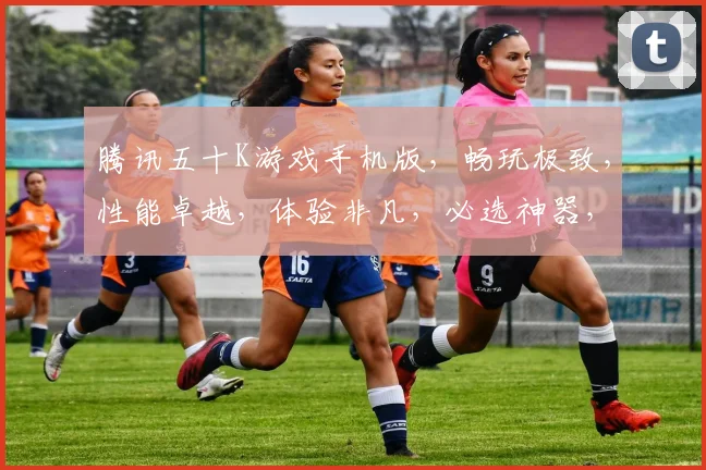 腾讯五十K游戏手机版，畅玩极致，性能卓越，体验非凡，必选神器，轻松驾驭