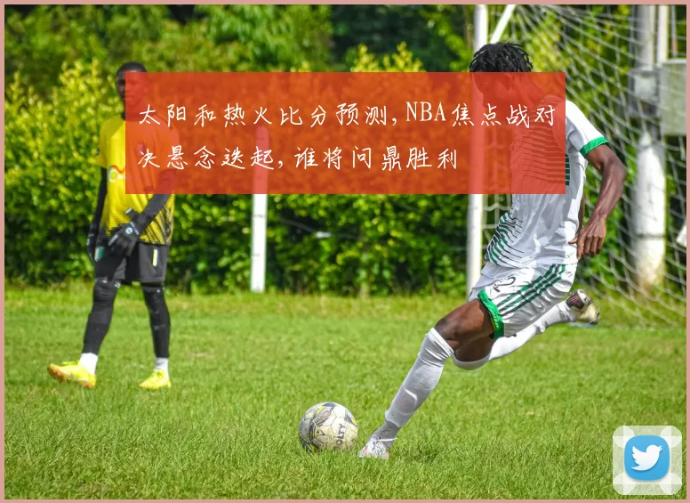 太阳和热火比分预测,NBA焦点战对决悬念迭起,谁将问鼎胜利